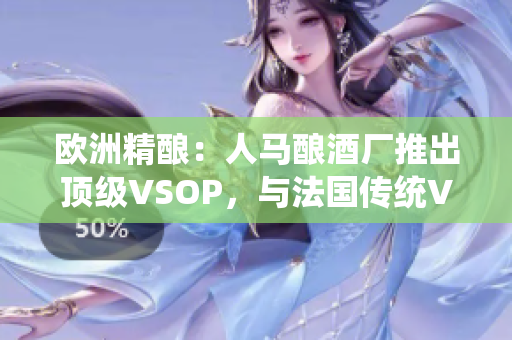 歐洲精釀：人馬釀酒廠推出頂級VSOP，與法國傳統(tǒng)VSOP相提并論