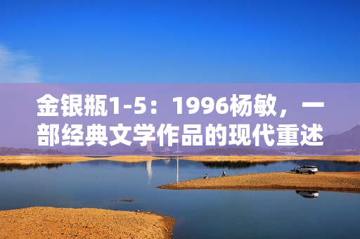 金銀瓶1-5：1996楊敏，一部經(jīng)典文學(xué)作品的現(xiàn)代重述