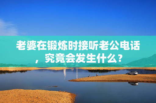 老婆在鍛煉時(shí)接聽老公電話，究竟會(huì)發(fā)生什么？