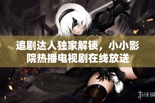 追劇達(dá)人獨(dú)家解鎖，小小影院熱播電視劇在線放送