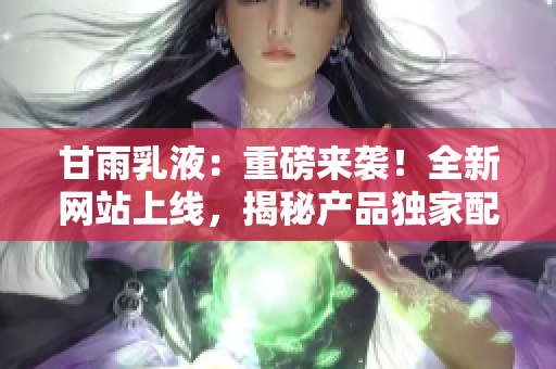 甘雨乳液：重磅來襲！全新網(wǎng)站上線，揭秘產(chǎn)品獨家配方，解密護膚秘籍！