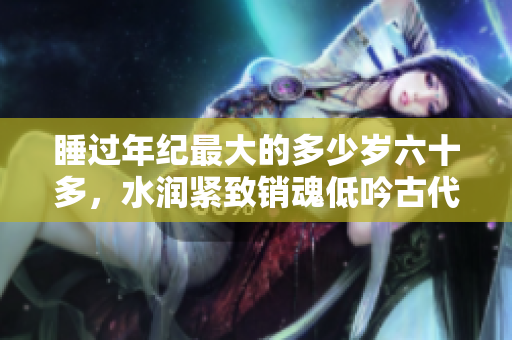 睡過年紀最大的多少歲六十多，水潤緊致銷魂低吟古代，水潤緊致銷魂低吟，說說都是怎么的干對象的，睡眠を取らなくてもいい，睡覺抓著小雞一晚上會怎樣332