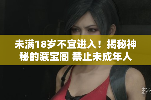 未滿18歲不宜進入！揭秘神秘的藏寶閣 禁止未成年人入內，探尋藏寶之謎 