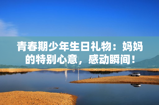 青春期少年生日禮物：媽媽的特別心意，感動瞬間！