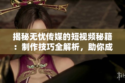 揭秘?zé)o憂傳媒的短視頻秘籍：制作技巧全解析，助你成為短視頻達(dá)人！