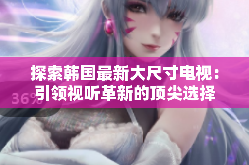 探索韓國最新大尺寸電視：引領視聽革新的頂尖選擇
