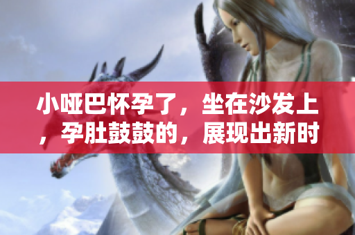 小啞巴懷孕了，坐在沙發(fā)上，孕肚鼓鼓的，展現(xiàn)出新時(shí)代的家庭美好愿景