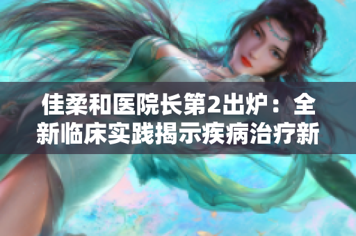佳柔和醫(yī)院長第2出爐：全新臨床實踐揭示疾病治療新方向