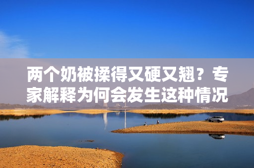 兩個(gè)奶被揉得又硬又翹？專家解釋為何會(huì)發(fā)生這種情況