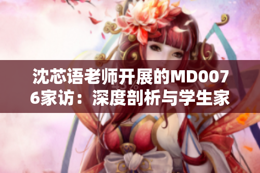 沈芯語老師開展的MD0076家訪：深度剖析與學生家庭的情感連接