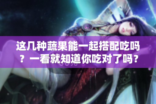 這幾種蔬果能一起搭配吃嗎？一看就知道你吃對了嗎？