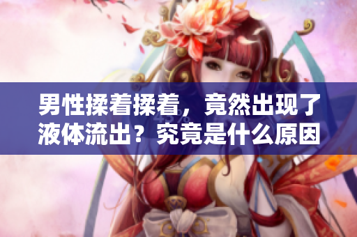 男性揉著揉著，竟然出現(xiàn)了液體流出？究竟是什么原因引起的？