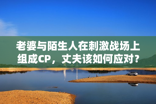 老婆與陌生人在刺激戰(zhàn)場上組成CP，丈夫該如何應(yīng)對？