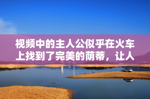 視頻中的主人公似乎在火車上找到了完美的蔭蒂，讓人感到無比舒適。
