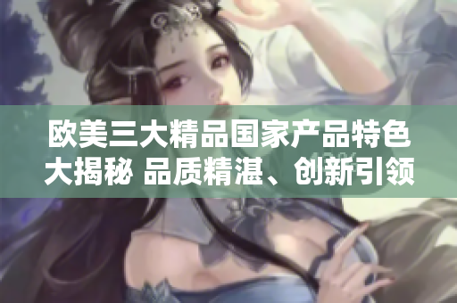 歐美三大精品國(guó)家產(chǎn)品特色大揭秘 品質(zhì)精湛、創(chuàng)新引領(lǐng)、文化傳承