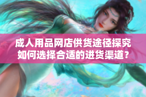 成人用品網(wǎng)店供貨途徑探究如何選擇合適的進(jìn)貨渠道？