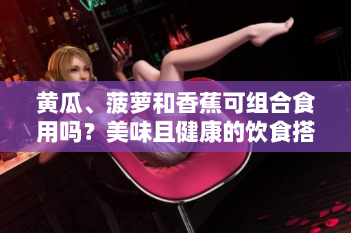 黃瓜、菠蘿和香蕉可組合食用嗎？美味且健康的飲食搭配建議！