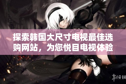探索韓國(guó)大尺寸電視最佳選購(gòu)網(wǎng)站，為您悅目電視體驗(yàn)提供專業(yè)指南