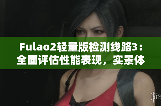 Fulao2輕量版檢測(cè)線路3：全面評(píng)估性能表現(xiàn)，實(shí)景體驗(yàn)分享