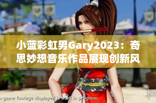 小藍(lán)彩虹男Gary2023：奇思妙想音樂作品展現(xiàn)創(chuàng)新風(fēng)采