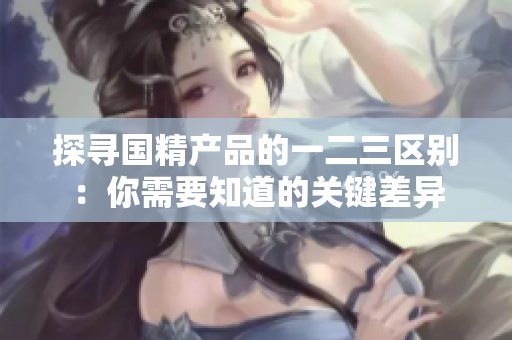 探尋國(guó)精產(chǎn)品的一二三區(qū)別：你需要知道的關(guān)鍵差異