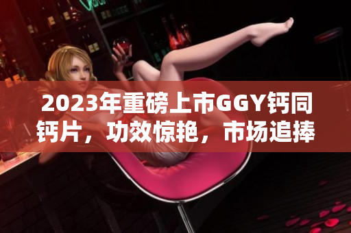 2023年重磅上市GGY鈣同鈣片，功效驚艷，市場(chǎng)追捧