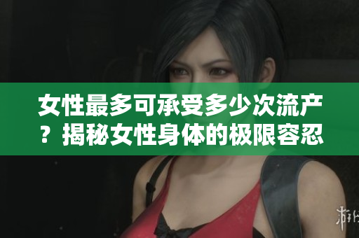 女性最多可承受多少次流產(chǎn)？揭秘女性身體的極限容忍能力