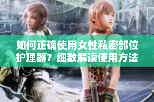 如何正確使用女性私密部位護理器？細致解讀使用方法，有效保護健康