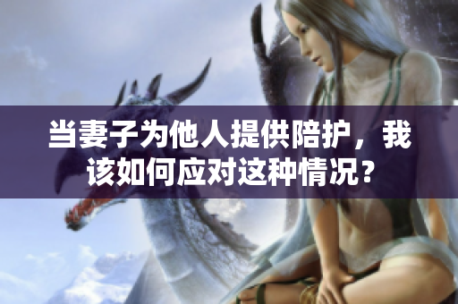 當(dāng)妻子為他人提供陪護(hù)，我該如何應(yīng)對(duì)這種情況？