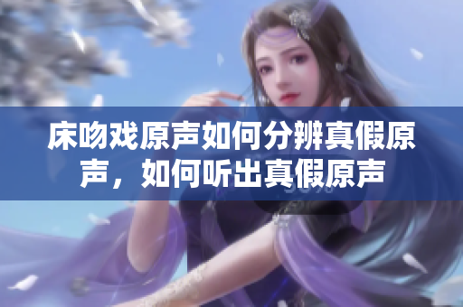 床吻戲原聲如何分辨真假原聲，如何聽(tīng)出真假原聲