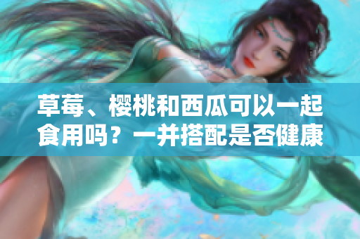 草莓、櫻桃和西瓜可以一起食用嗎？一并搭配是否健康？