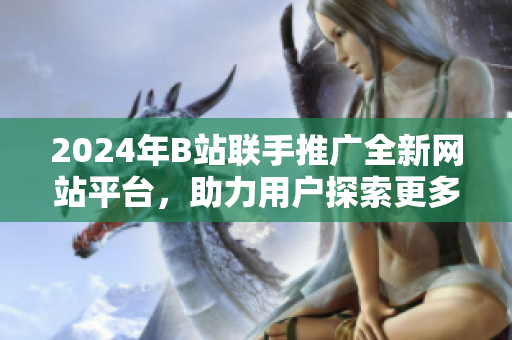 2024年B站聯(lián)手推廣全新網(wǎng)站平臺，助力用戶探索更多精彩內(nèi)容