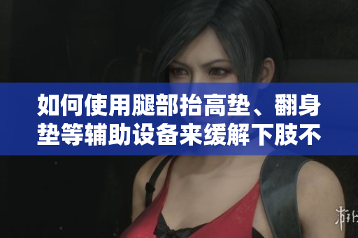 如何使用腿部抬高墊、翻身墊等輔助設(shè)備來緩解下肢不適和改善血液循環(huán)