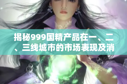 揭秘999國精產(chǎn)品在一、二、三線城市的市場表現(xiàn)及消費趨勢調(diào)查