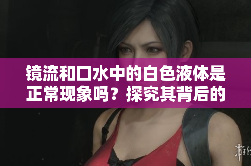 鏡流和口水中的白色液體是正?，F(xiàn)象嗎？探究其背后的科學(xué)原理