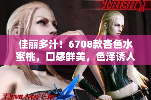 佳麗多汁！6708款杏色水蜜桃，口感鮮美，色澤誘人，別具風(fēng)味