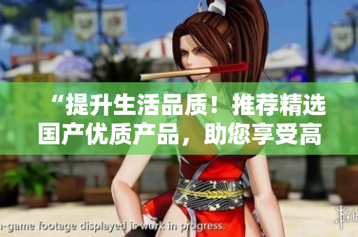 “提升生活品質(zhì)！推薦精選國(guó)產(chǎn)優(yōu)質(zhì)產(chǎn)品，助您享受高品質(zhì)生活”