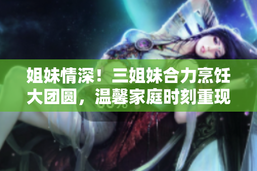 姐妹情深！三姐妹合力烹飪大團圓，溫馨家庭時刻重現(xiàn)