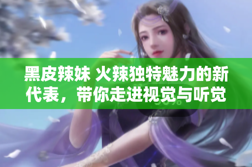 黑皮辣妹 火辣獨(dú)特魅力的新代表，帶你走進(jìn)視覺與聽覺的奇妙世界