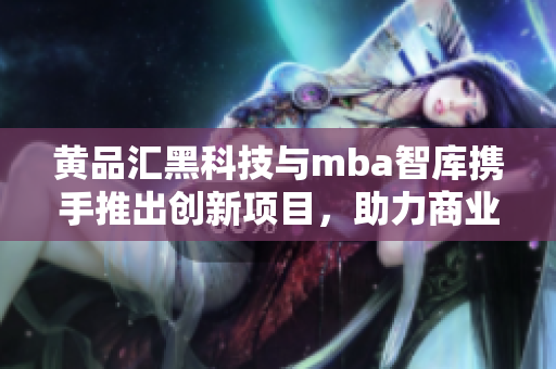 黃品匯黑科技與mba智庫攜手推出創(chuàng)新項目，助力商業(yè)發(fā)展