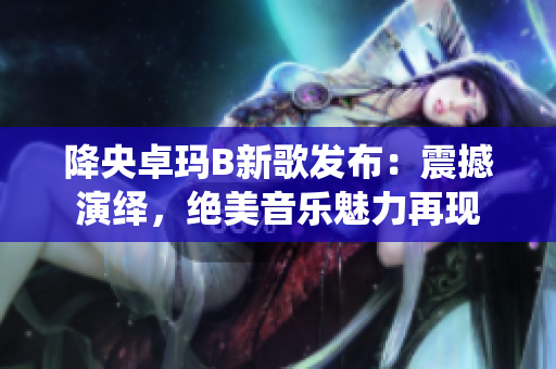 降央卓瑪B新歌發(fā)布：震撼演繹，絕美音樂魅力再現(xiàn)