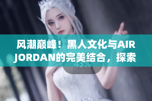 風(fēng)潮巔峰！黑人文化與AIRJORDAN的完美結(jié)合，探索潮流魅力