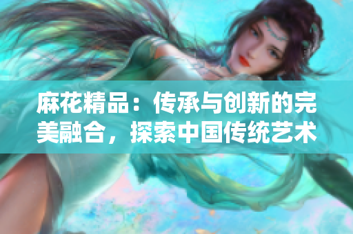 麻花精品：傳承與創(chuàng)新的完美融合，探索中國傳統(tǒng)藝術之美