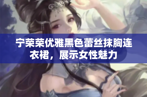 寧榮榮優(yōu)雅黑色蕾絲抹胸連衣裙，展示女性魅力