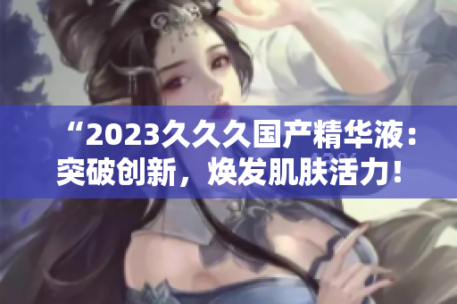 “2023久久久國產(chǎn)精華液：突破創(chuàng)新，煥發(fā)肌膚活力！”