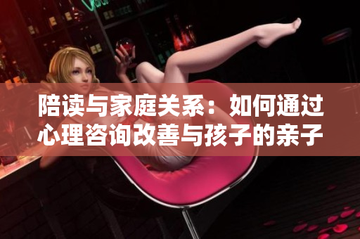 陪讀與家庭關(guān)系：如何通過(guò)心理咨詢改善與孩子的親子關(guān)系