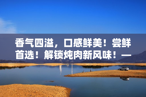 香氣四溢，口感鮮美！嘗鮮首選！解鎖燉肉新風(fēng)味！——海棠燉肉秘籍大公開！