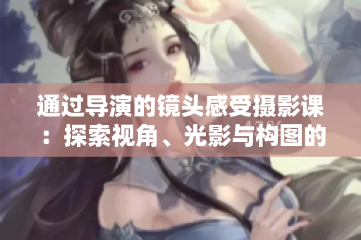 通過(guò)導(dǎo)演的鏡頭感受攝影課：探索視角、光影與構(gòu)圖的奧秘