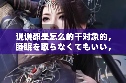 說(shuō)說(shuō)都是怎么的干對(duì)象的，睡眠を取らなくてもいい，睡覺(jué)抓著小雞一晚上會(huì)怎樣，睡過(guò)年紀(jì)最大的多少歲六十多，水潤(rùn)緊致銷(xiāo)魂低吟古代，水潤(rùn)緊致銷(xiāo)魂低吟293