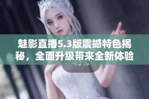 魅影直播5.3版震撼特色揭秘，全面升級(jí)帶來(lái)全新體驗(yàn)